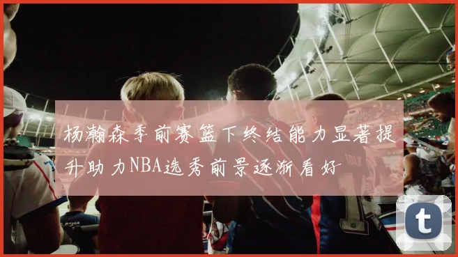 杨瀚森季前赛篮下终结能力显著提升助力NBA选秀前景逐渐看好