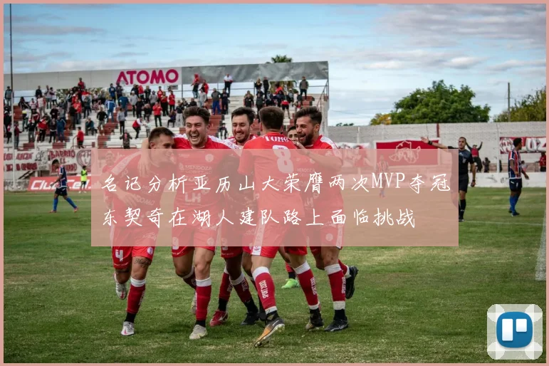 名记分析亚历山大荣膺两次MVP夺冠东契奇在湖人建队路上面临挑战