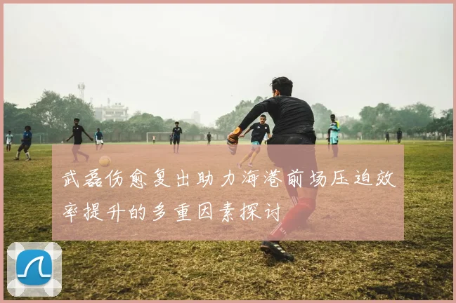 武磊伤愈复出助力海港前场压迫效率提升的多重因素探讨