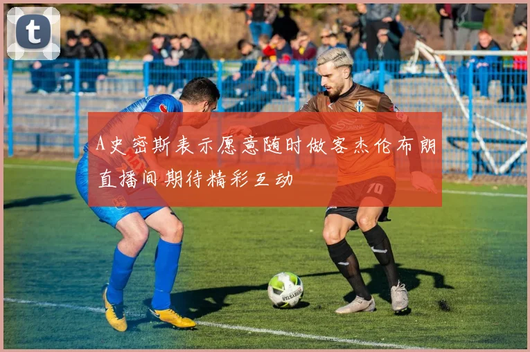 A史密斯表示愿意随时做客杰伦布朗直播间期待精彩互动