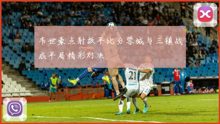 韦世豪点射扳平比分蓉城与三镇战成平局精彩对决