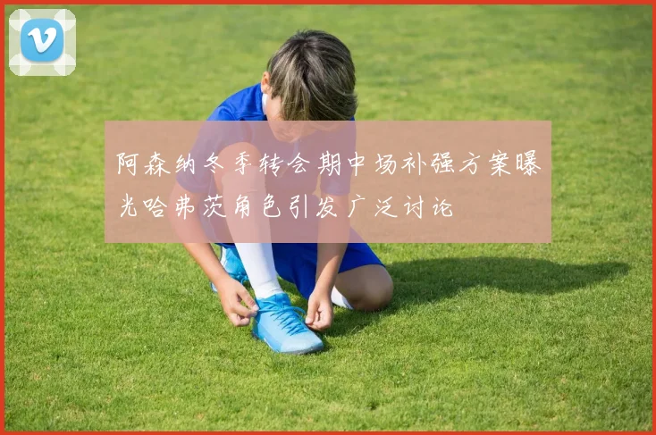 阿森纳冬季转会期中场补强方案曝光哈弗茨角色引发广泛讨论