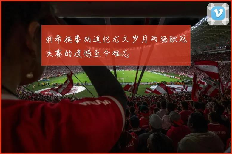 利希施泰纳追忆尤文岁月两场欧冠决赛的遗憾至今难忘