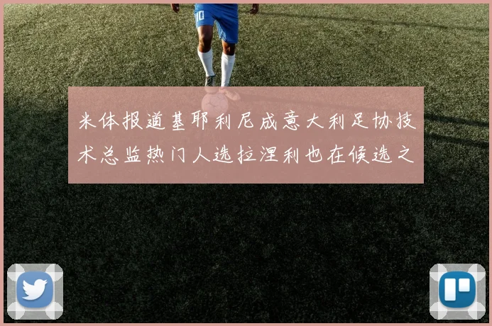 米体报道基耶利尼成意大利足协技术总监热门人选拉涅利也在候选之中